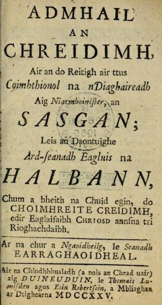 (1) Admhail an Chreidimh, Air an do Reitigh air ttus Coimhthionol na nDiaghaireadh Aig Niarmhoinister, an Sasgan; Leis an Daontuighe Ard-seanadh Eagluis na Halbann, Chum a bheith na Chuid egin, do Choimhreite Creidimh, edir Eaglaisaibh Chriosd annsna tri Rioghachdaibh. Ar na chur a Ngaoidheilg, le Seanadh Earraghaoidheal. (2) The Confession of Faith, Larger and Shorter Catechisms, agreed upon by the Assembly of Divines at Westminster, with the Assistance of Commissioners from the Church of Scotland, as a Part of the Covenanted Uniformity in Religion betwixt the Churches of Christ in the Three Kingdoms Scotland, England, and Ireland. Translated into the Irish Language by the Synod of Argyle.